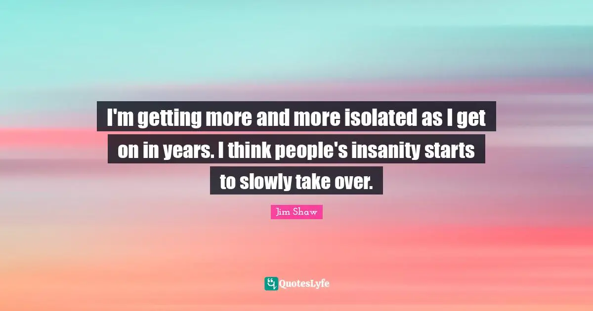 I'm getting more and more isolated as I get on in years. I think people's insanity starts to slowly take over.