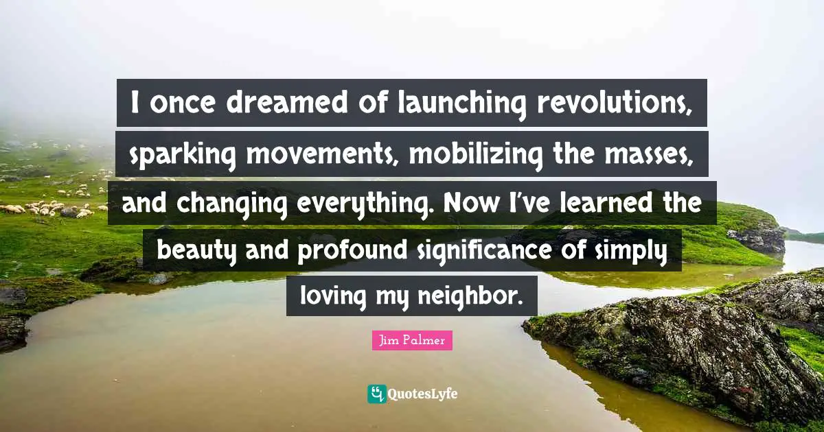 I once dreamed of launching revolutions, sparking movements, mobilizing the masses, and changing everything. Now I’ve learned the beauty and profound significance of simply loving my neighbor.