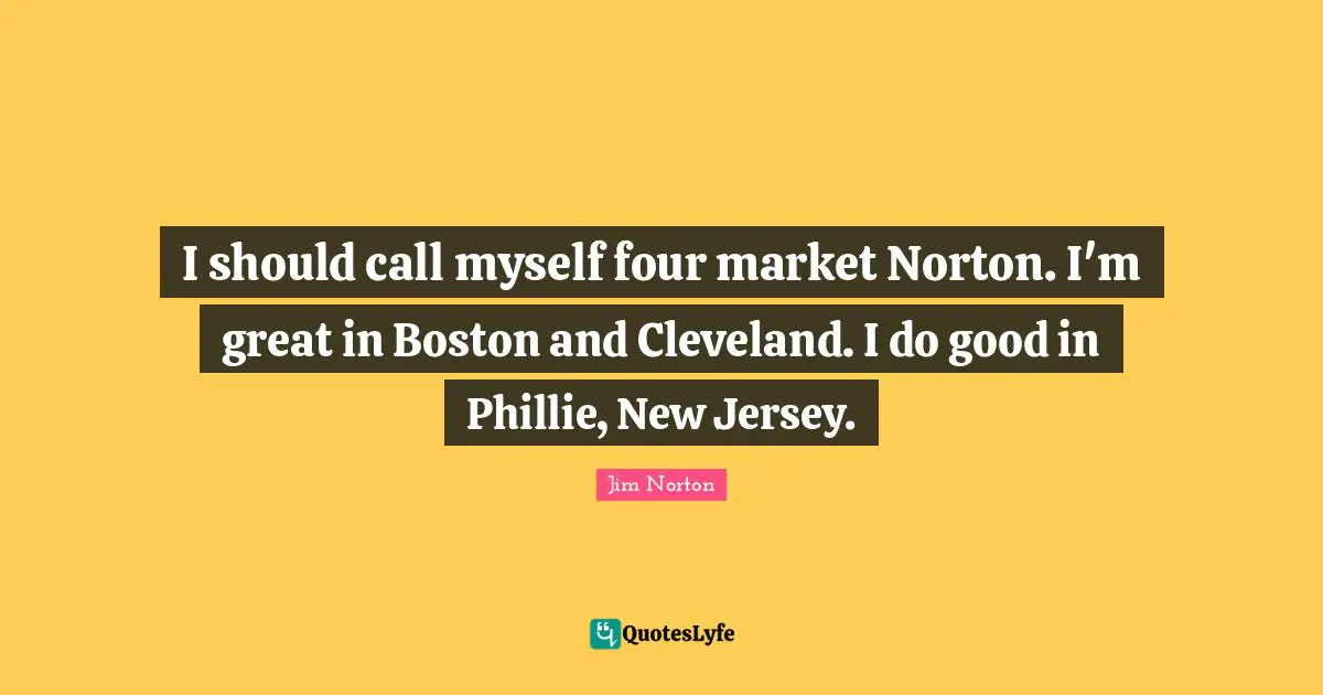 I should call myself four market Norton. I'm great in Boston and Cleveland. I do good in Phillie, New Jersey.