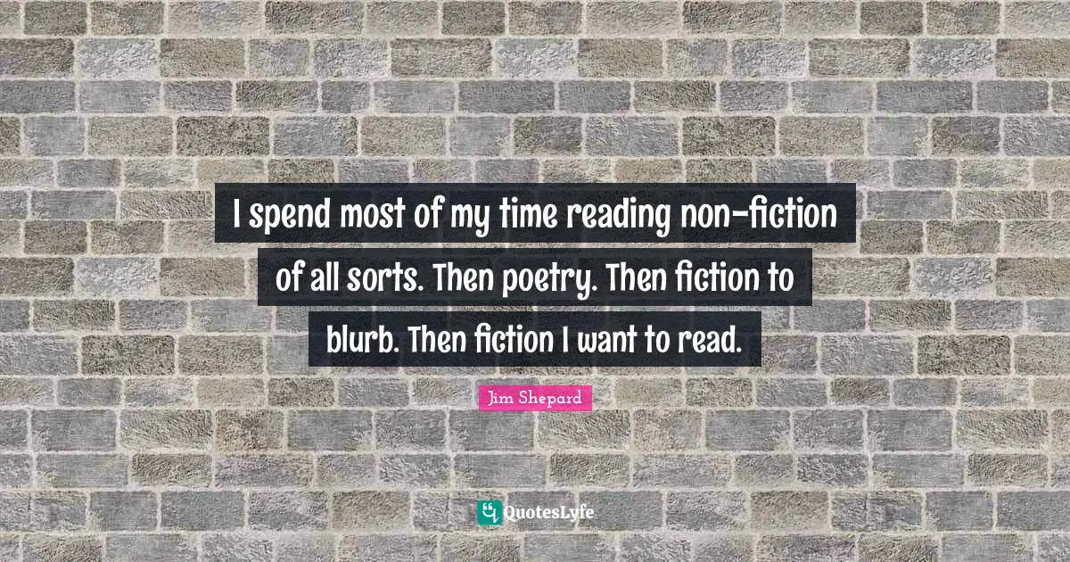 Jim Shepard Quotes: "I spend most of my time reading non-fiction of all sorts. Then poetry. Then fiction to blurb. Then fiction I want to read."