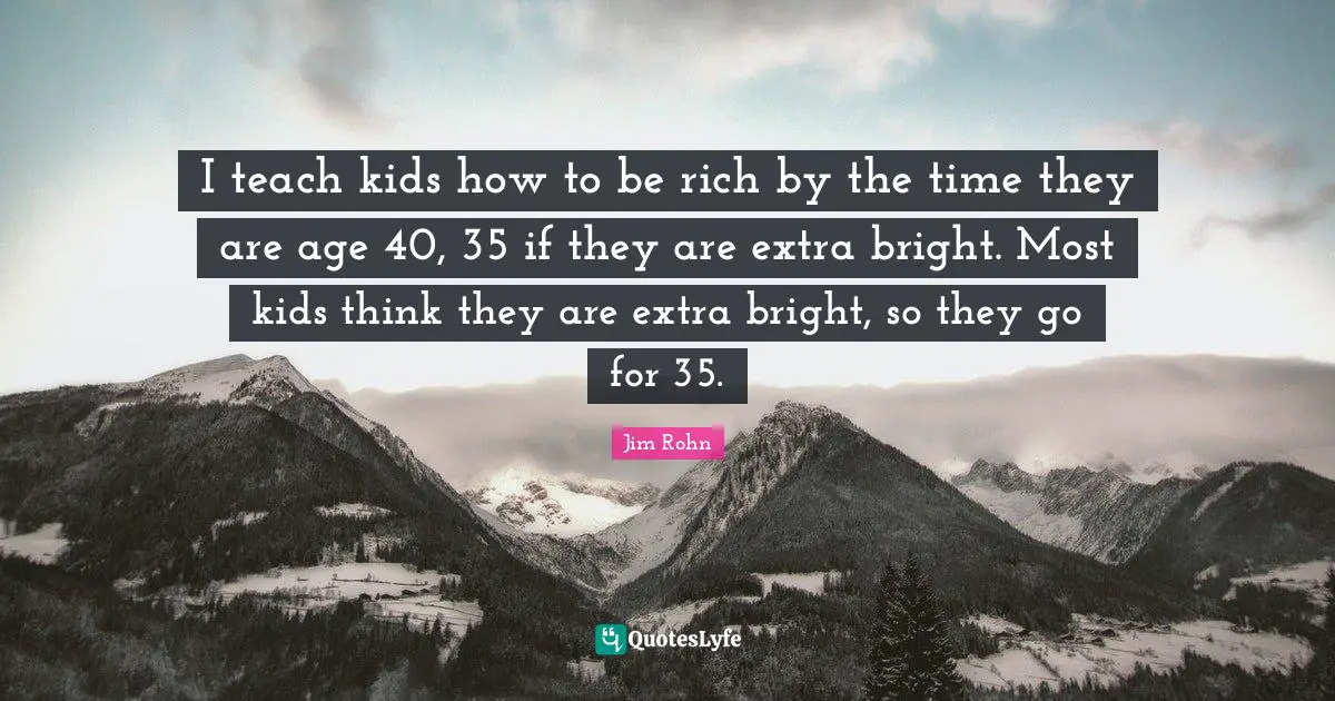 I teach kids how to be rich by the time they are age 40, 35 if they are extra bright. Most kids think they are extra bright, so they go for 35.