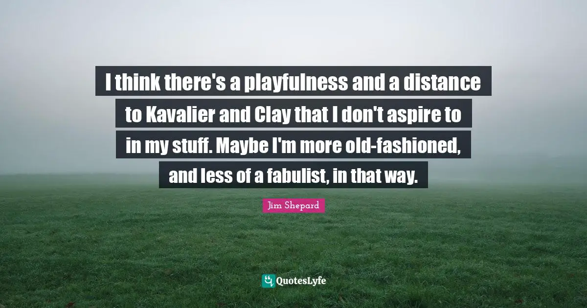 I think there's a playfulness and a distance to Kavalier and Clay that I don't aspire to in my stuff. Maybe I'm more old-fashioned, and less of a fabulist, in that way.