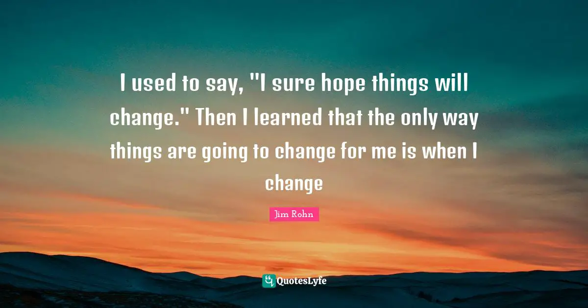 I used to say, "I sure hope things will change." Then I learned that the only way things are going to change for me is when I change