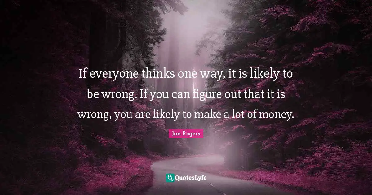 Jim Rogers Quotes: "If everyone thinks one way, it is likely to be wrong. If you can figure out that it is wrong, you are likely to make a lot of money."