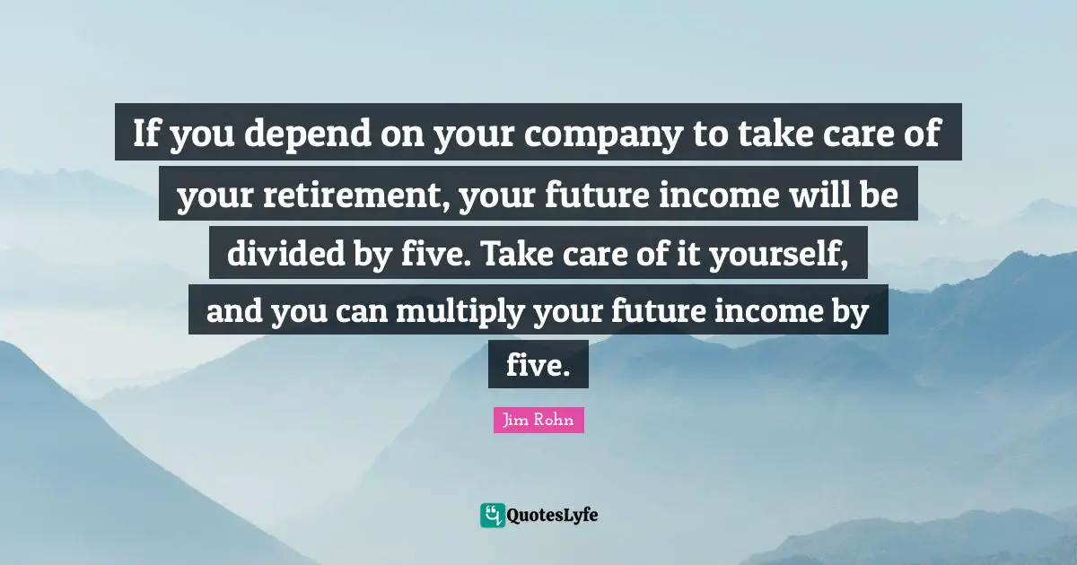If you depend on your company to take care of your retirement, your future income will be divided by five. Take care of it yourself, and you can multiply your future income by five.