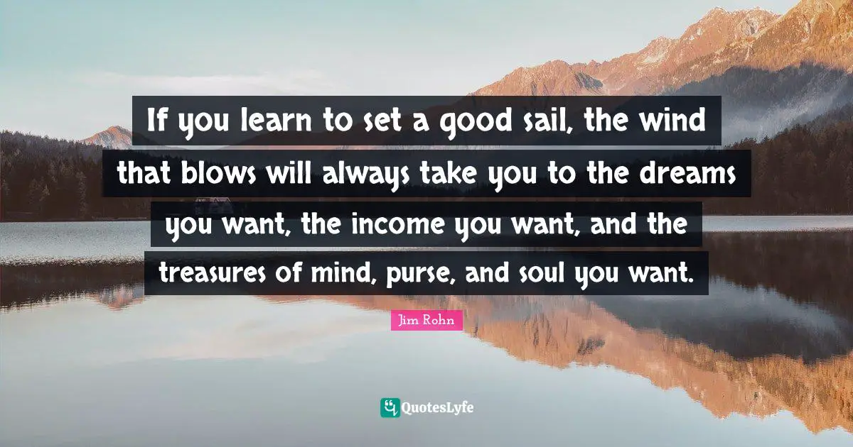 If you learn to set a good sail, the wind that blows will always take you to the dreams you want, the income you want, and the treasures of mind, purse, and soul you want.