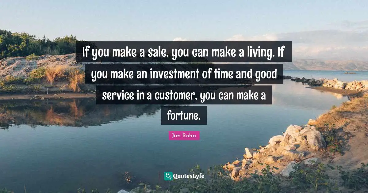 If you make a sale, you can make a living. If you make an investment of time and good service in a customer, you can make a fortune.