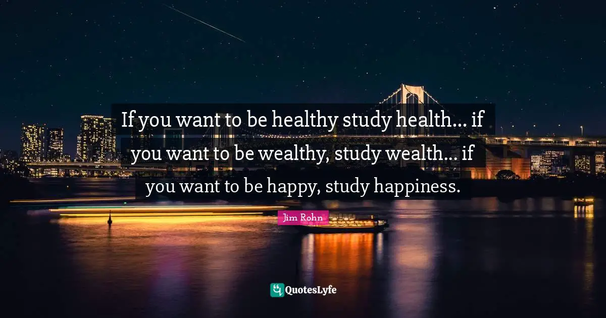 If you want to be healthy study health... if you want to be wealthy, study wealth... if you want to be happy, study happiness.