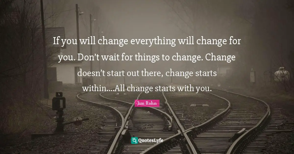 If you will change everything will change for you. Don’t wait for things to change. Change doesn’t start out there, change starts within....All change starts with you.