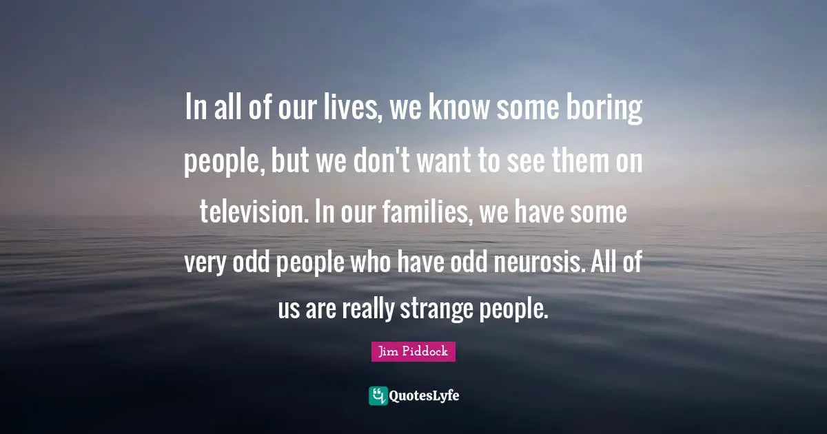In all of our lives, we know some boring people, but we don't want to see them on television. In our families, we have some very odd people who have odd neurosis. All of us are really strange people.