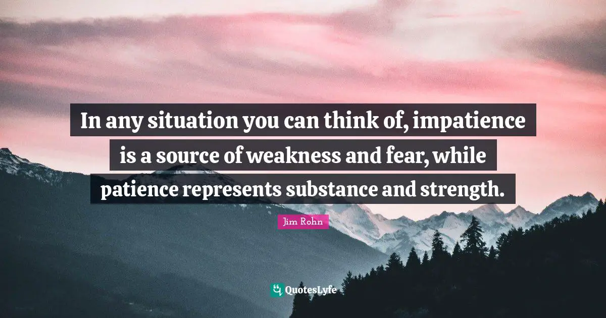 In any situation you can think of, impatience is a source of weakness and fear, while patience represents substance and strength.