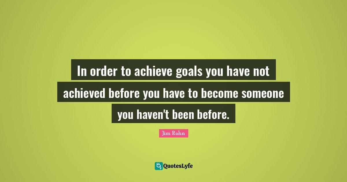 In order to achieve goals you have not achieved before you have to become someone you haven't been before.