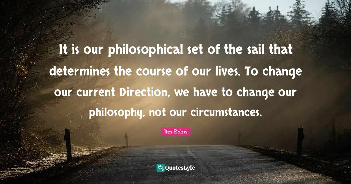 It is our philosophical set of the sail that determines the course of our lives. To change our current Direction, we have to change our philosophy, not our circumstances.