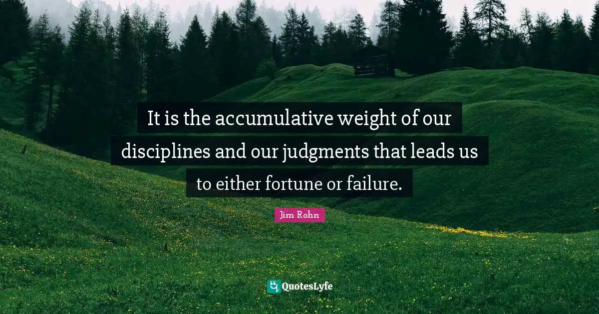 It is the accumulative weight of our disciplines and our judgments that leads us to either fortune or failure.