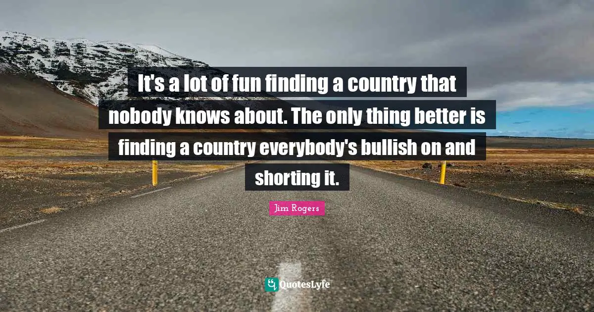 Jim Rogers Quotes: "It's a lot of fun finding a country that nobody knows about. The only thing better is finding a country everybody's bullish on and shorting it."