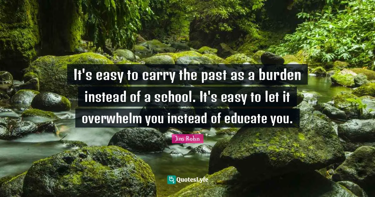 It's easy to carry the past as a burden instead of a school. It's easy to let it overwhelm you instead of educate you.