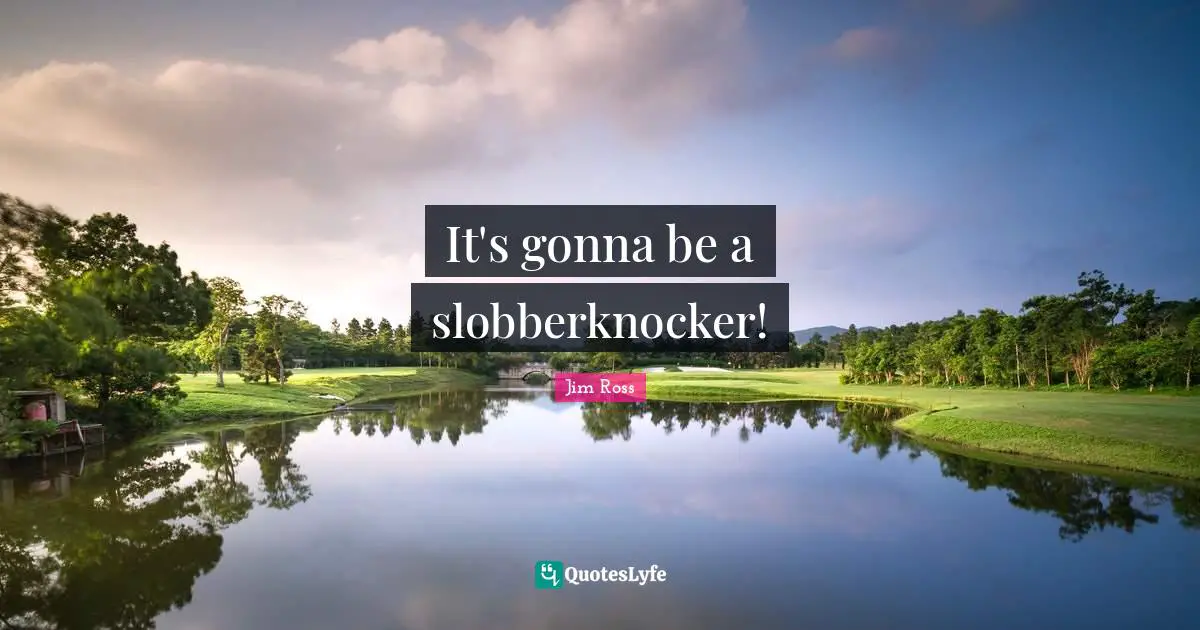 It's gonna be a slobberknocker!