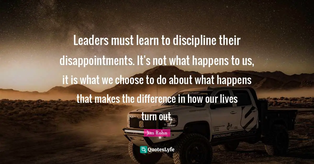 Leaders must learn to discipline their disappointments. It's not what happens to us, it is what we choose to do about what happens that makes the difference in how our lives turn out.