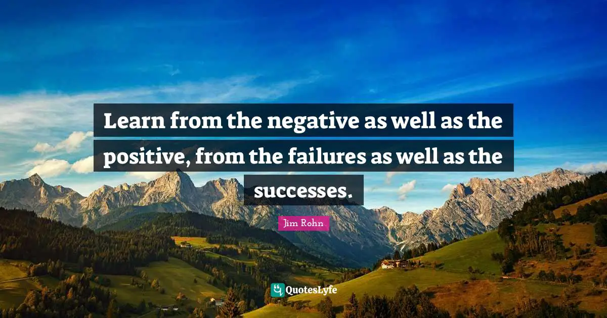 Learn from the negative as well as the positive, from the failures as well as the successes.
