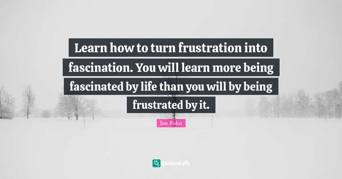 Learn how to turn frustration into fascination. You will learn more being fascinated by life than you will by being frustrated by it.
