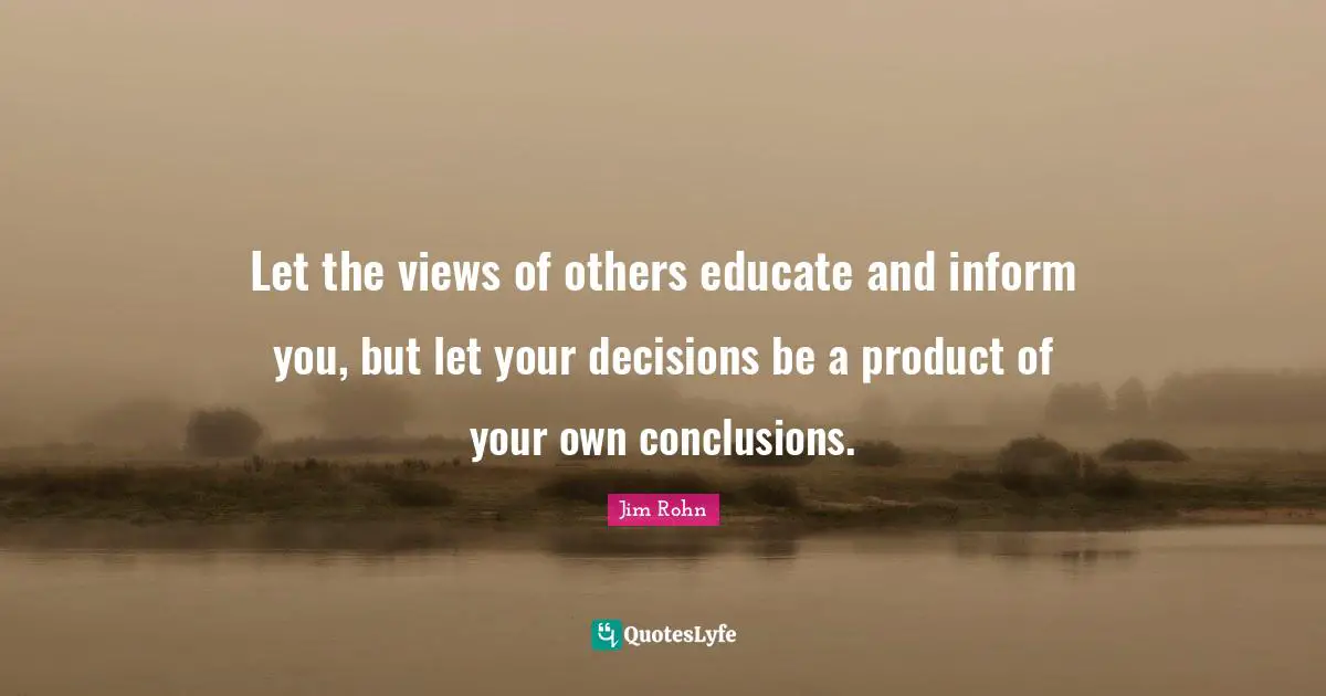 Let the views of others educate and inform you, but let your decisions be a product of your own conclusions.