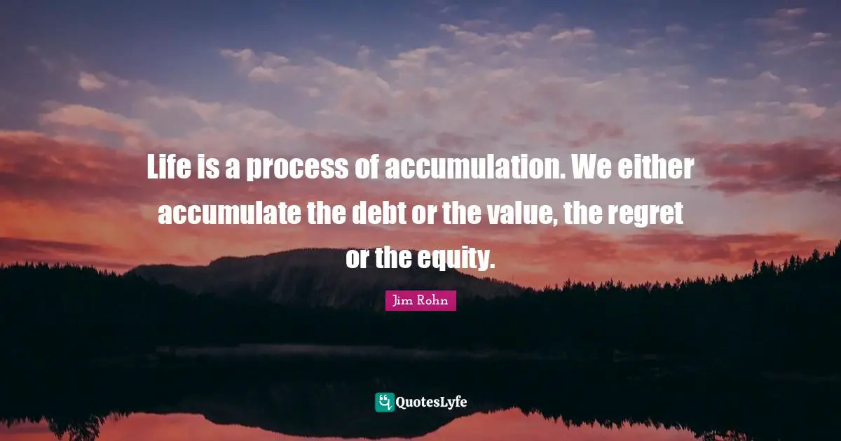 Life is a process of accumulation. We either accumulate the debt or the value, the regret or the equity.