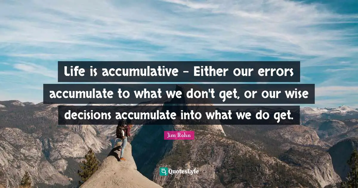 Life is accumulative - Either our errors accumulate to what we don't get, or our wise decisions accumulate into what we do get.