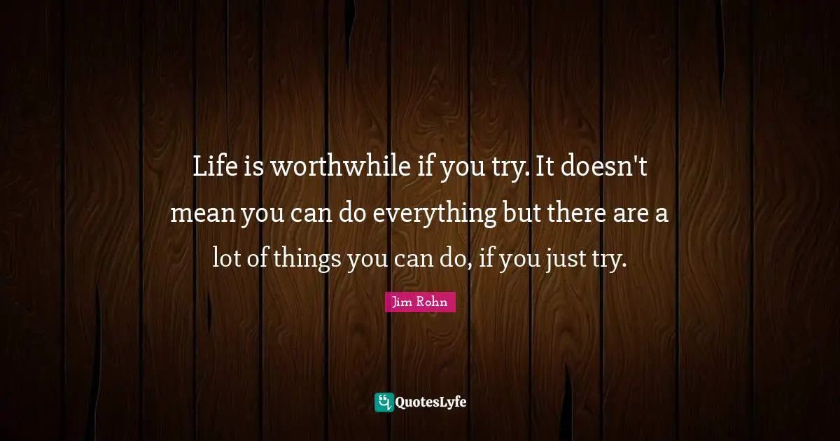 Life is worthwhile if you try. It doesn't mean you can do everything but there are a lot of things you can do, if you just try.