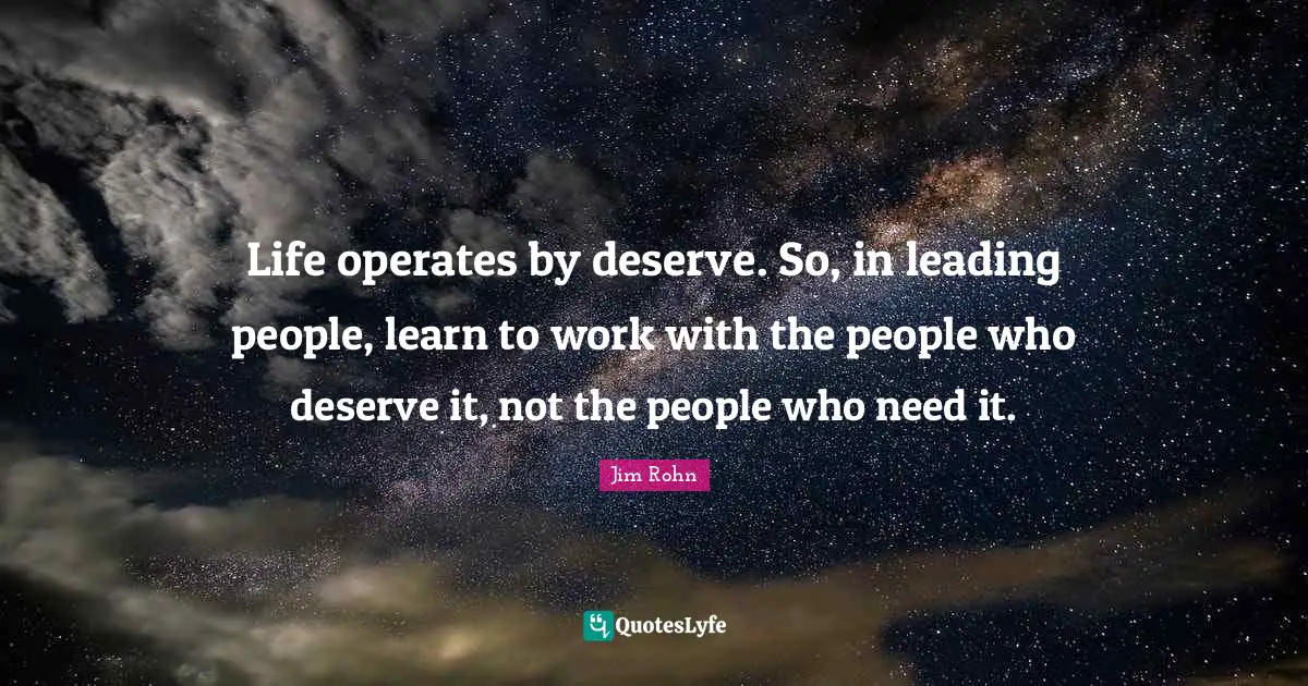 Life operates by deserve. So, in leading people, learn to work with the people who deserve it, not the people who need it.