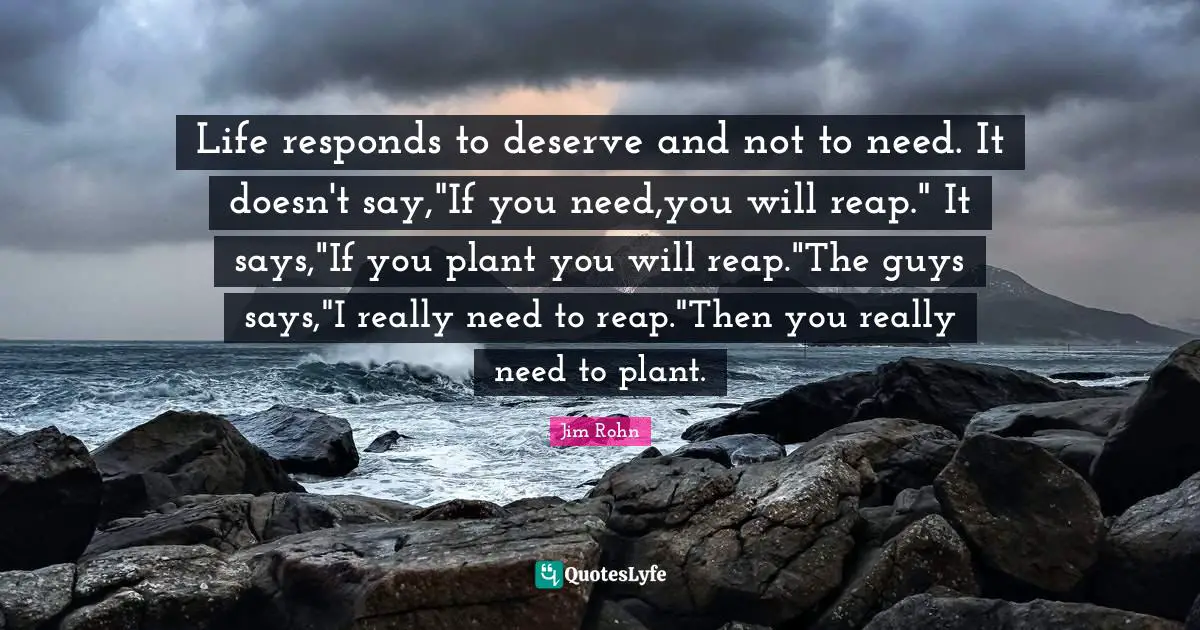 Life responds to deserve and not to need. It doesn't say,"If you need,you will reap." It says,"If you plant you will reap."The guys says,"I really need to reap."Then you really need to plant.