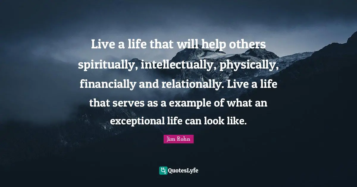 Live a life that will help others spiritually, intellectually, physically, financially and relationally. Live a life that serves as a example of what an exceptional life can look like.