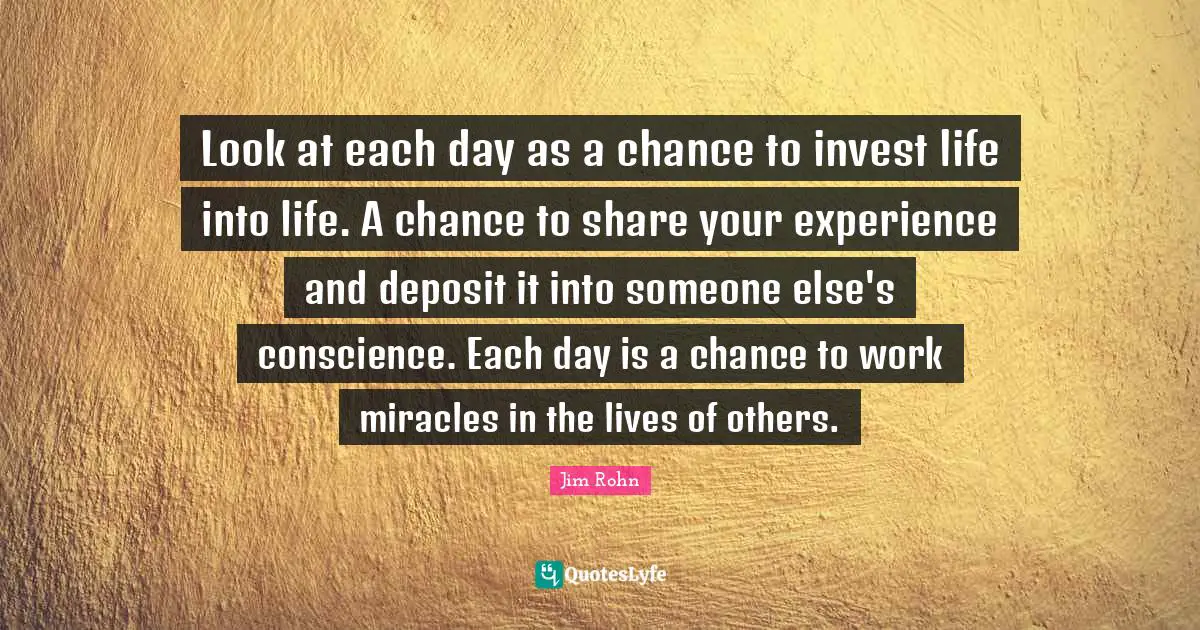Look at each day as a chance to invest life into life. A chance to share your experience and deposit it into someone else's conscience. Each day is a chance to work miracles in the lives of others.