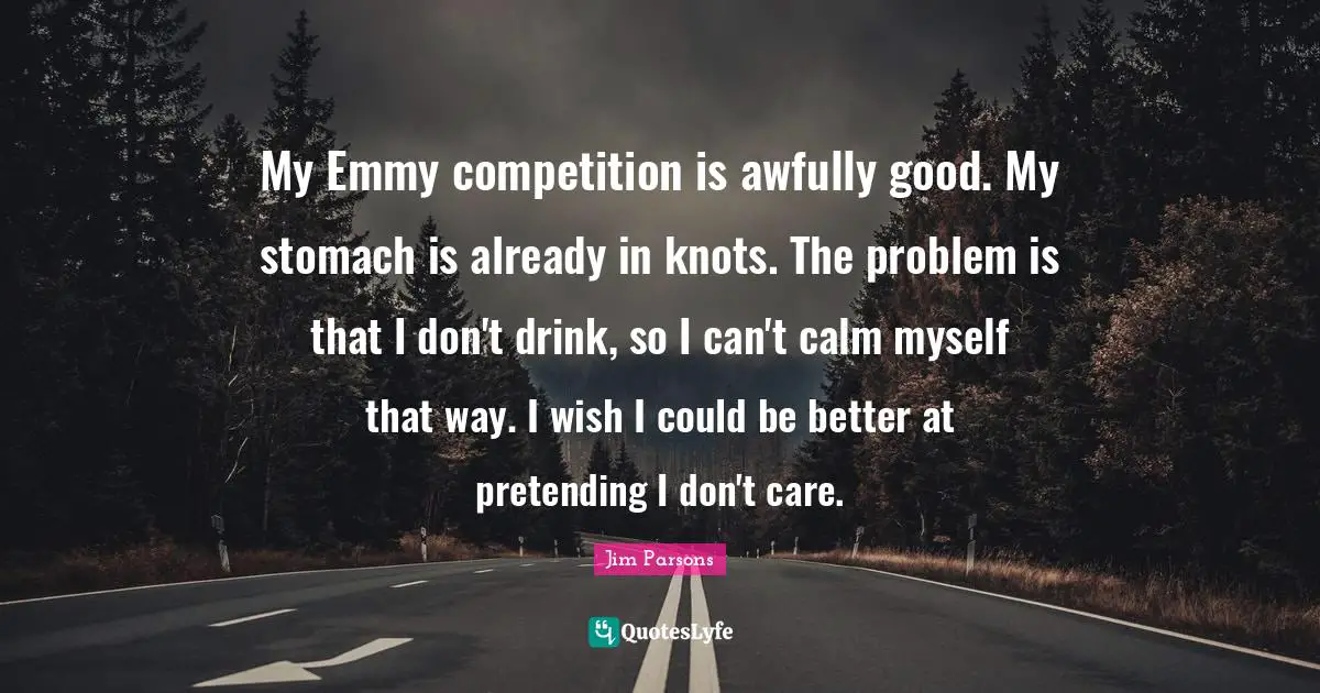 My Emmy competition is awfully good. My stomach is already in knots. The problem is that I don't drink, so I can't calm myself that way. I wish I could be better at pretending I don't care.