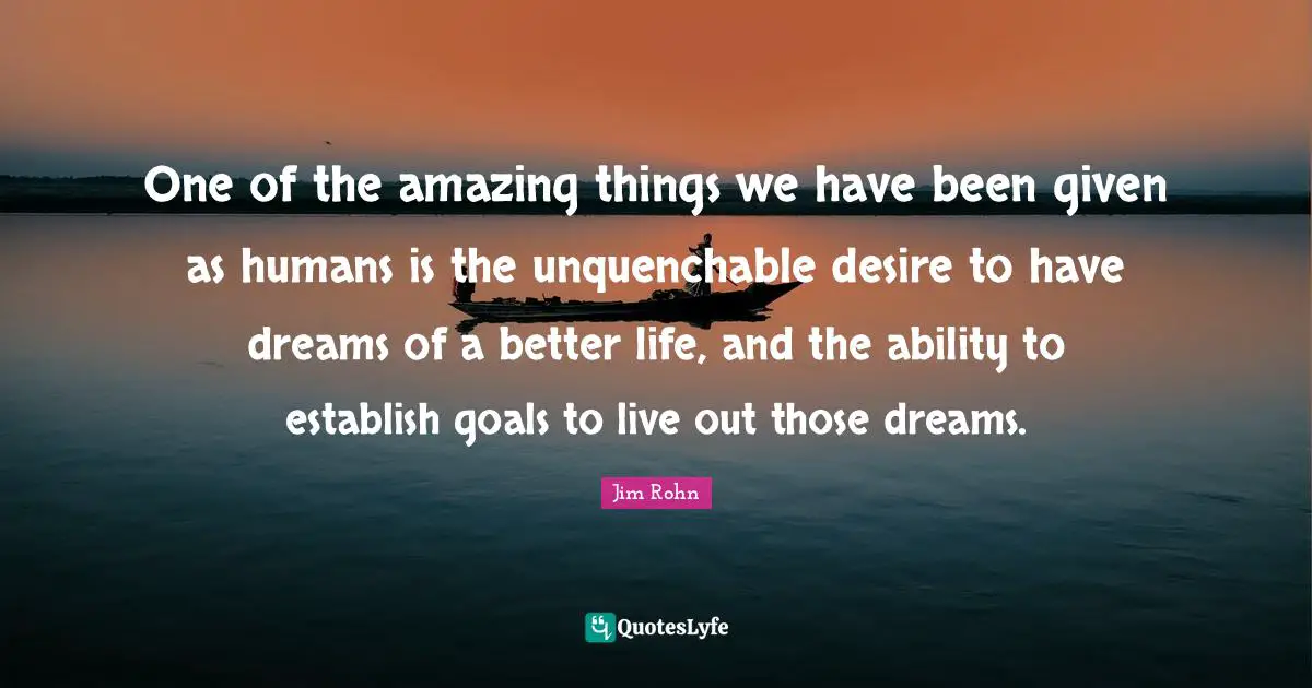 One of the amazing things we have been given as humans is the unquenchable desire to have dreams of a better life, and the ability to establish goals to live out those dreams.