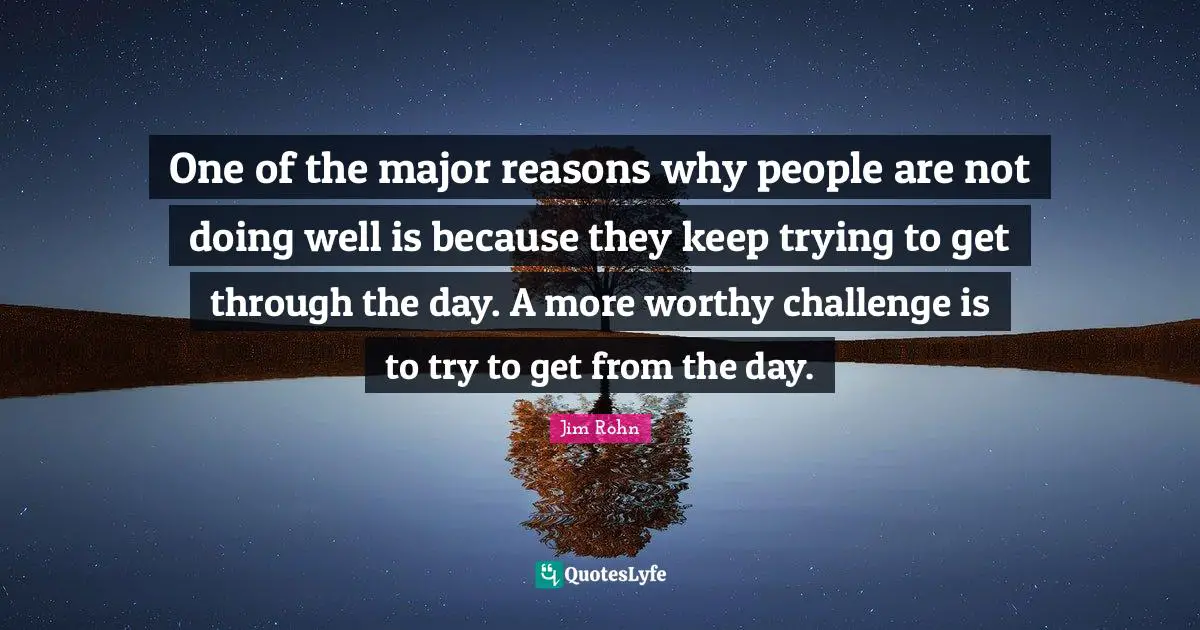 One of the major reasons why people are not doing well is because they keep trying to get through the day. A more worthy challenge is to try to get from the day.