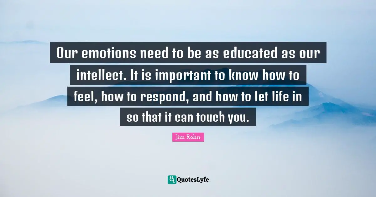 Our emotions need to be as educated as our intellect. It is important to know how to feel, how to respond, and how to let life in so that it can touch you.