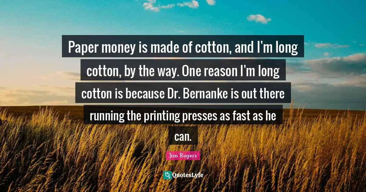 Paper money is made of cotton, and I'm long cotton, by the way. One reason I'm long cotton is because Dr. Bernanke is out there running the printing presses as fast as he can.