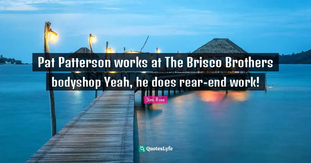 Pat Patterson works at The Brisco Brothers bodyshop Yeah, he does rear-end work!