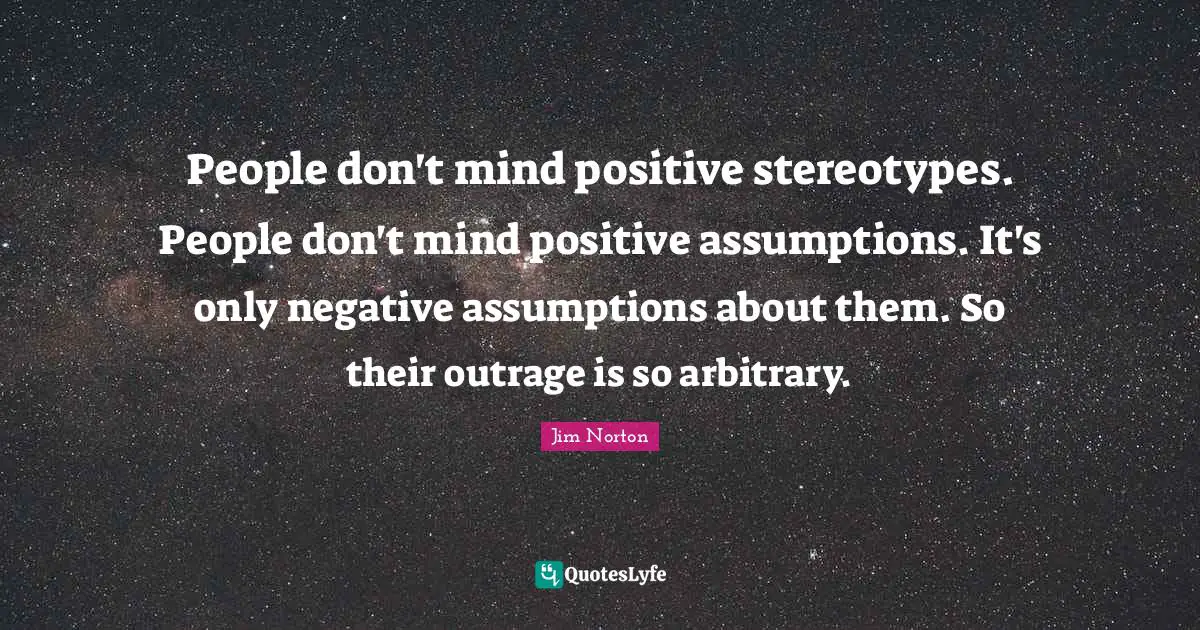 People don't mind positive stereotypes. People don't mind positive assumptions. It's only negative assumptions about them. So their outrage is so arbitrary.