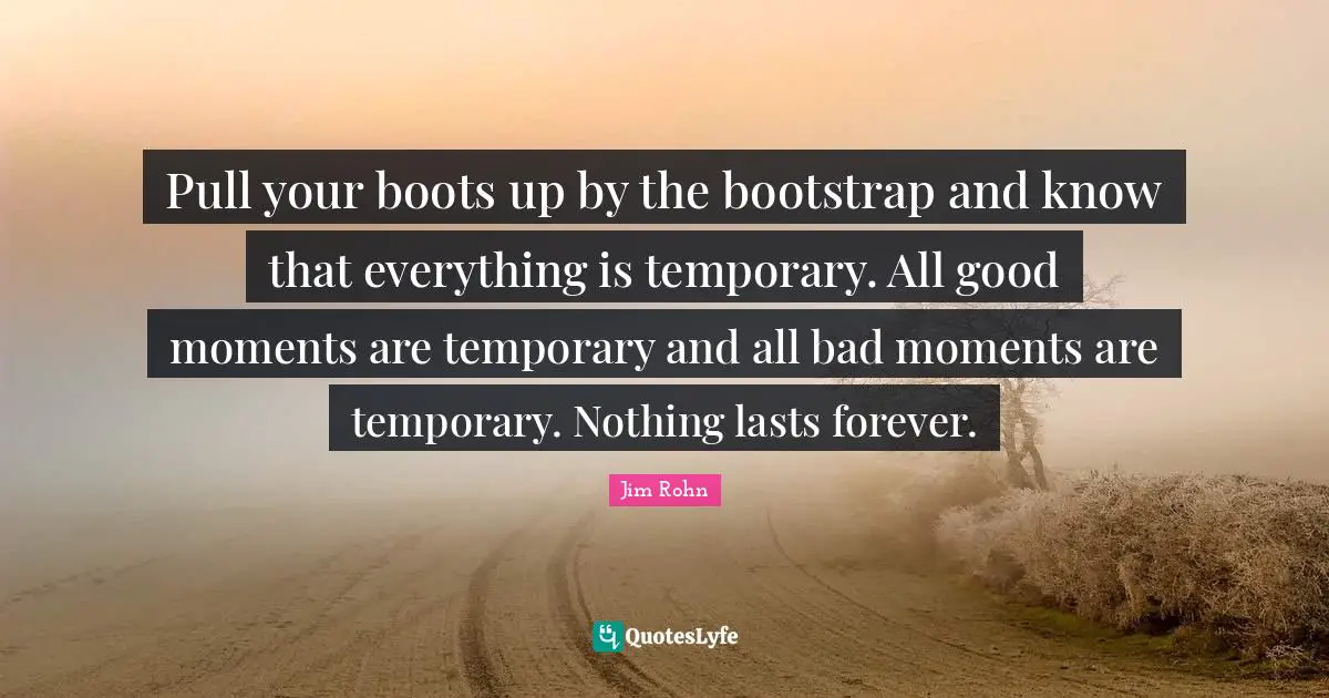 Pull your boots up by the bootstrap and know that everything is temporary. All good moments are temporary and all bad moments are temporary. Nothing lasts forever.