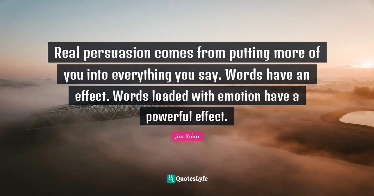 Real persuasion comes from putting more of you into everything you say. Words have an effect. Words loaded with emotion have a powerful effect.
