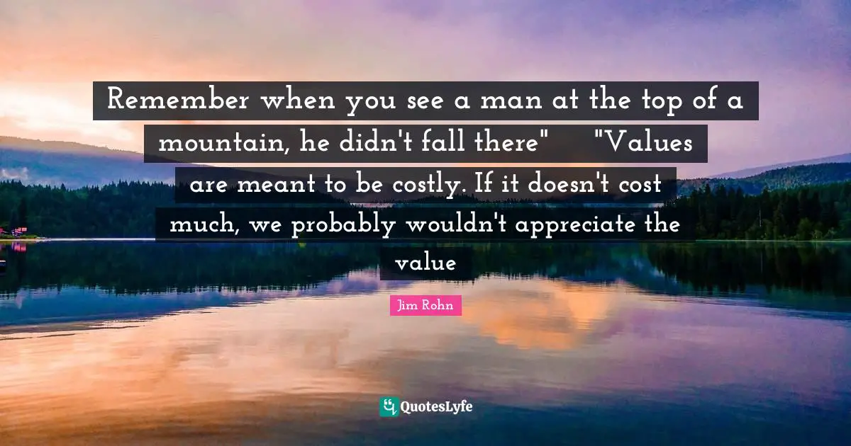 Remember when you see a man at the top of a mountain, he didn't fall there"	"Values are meant to be costly. If it doesn't cost much, we probably wouldn't appreciate the value
