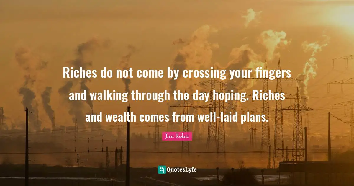 Riches do not come by crossing your fingers and walking through the day hoping. Riches and wealth comes from well-laid plans.