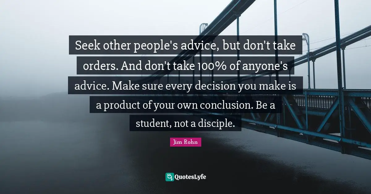 Seek other people's advice, but don't take orders. And don't take 100% of anyone's advice. Make sure every decision you make is a product of your own conclusion. Be a student, not a disciple.