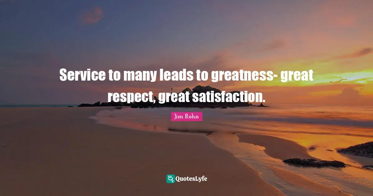 Service to many leads to greatness- great respect, great satisfaction.