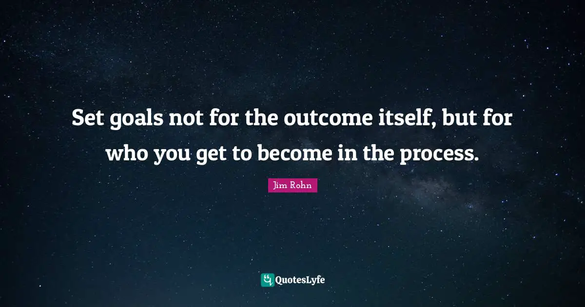 Set goals not for the outcome itself, but for who you get to become in the process.