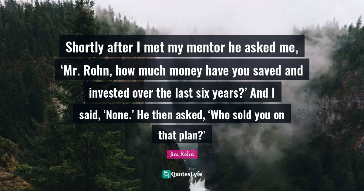 Shortly after I met my mentor he asked me, ‘Mr. Rohn, how much money have you saved and invested over the last six years?’ And I said, ‘None.’ He then asked, ‘Who sold you on that plan?’