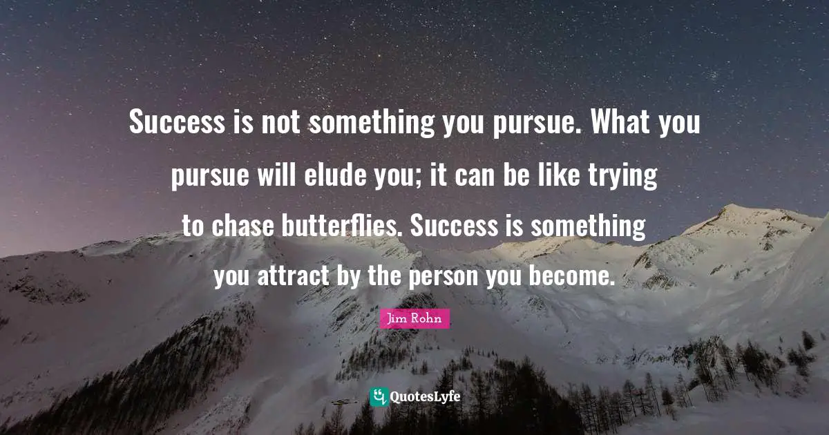 Success is not something you pursue. What you pursue will elude you; it can be like trying to chase butterflies. Success is something you attract by the person you become.