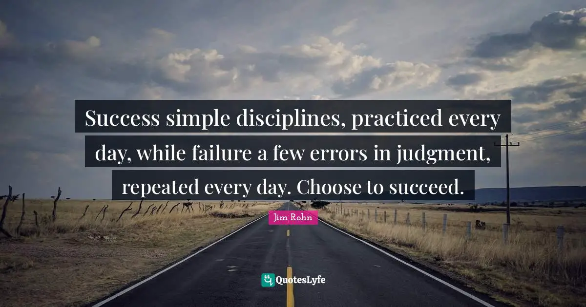 Success simple disciplines, practiced every day, while failure a few errors in judgment, repeated every day. Choose to succeed.