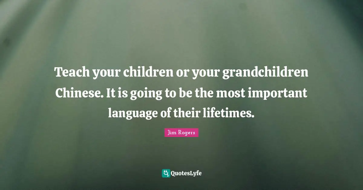 Jim Rogers Quotes: "Teach your children or your grandchildren Chinese. It is going to be the most important language of their lifetimes."